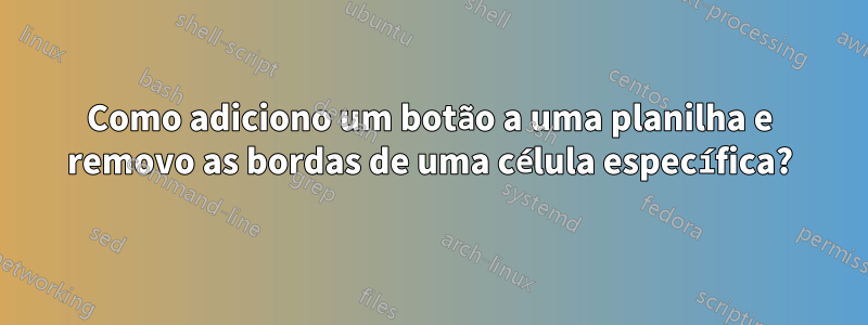 Como adiciono um botão a uma planilha e removo as bordas de uma célula específica?