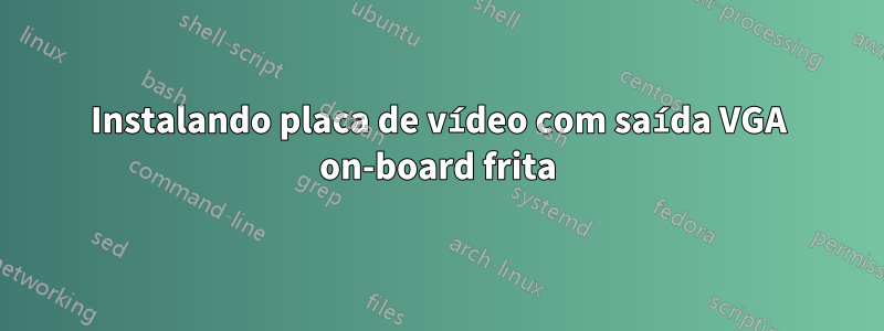 Instalando placa de vídeo com saída VGA on-board frita