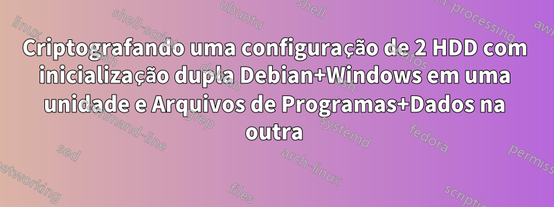 Criptografando uma configuração de 2 HDD com inicialização dupla Debian+Windows em uma unidade e Arquivos de Programas+Dados na outra