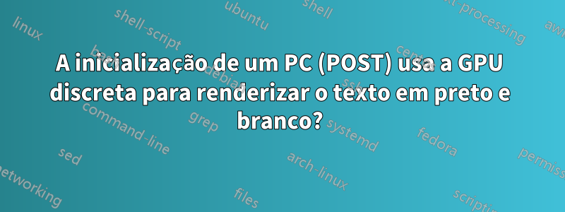 A inicialização de um PC (POST) usa a GPU discreta para renderizar o texto em preto e branco?