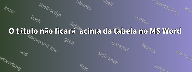 O título não ficará acima da tabela no MS Word