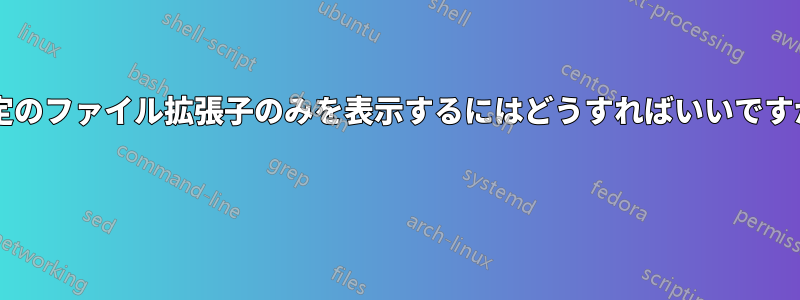 特定のファイル拡張子のみを表示するにはどうすればいいですか? 