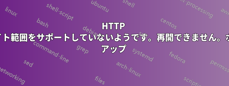 HTTP サーバーはバイト範囲をサポートしていないようです。再開できません。ホームステッド アップ