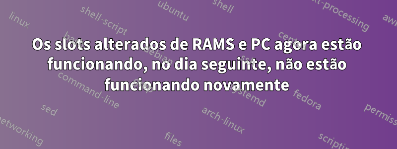 Os slots alterados de RAMS e PC agora estão funcionando, no dia seguinte, não estão funcionando novamente