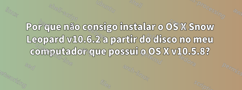 Por que não consigo instalar o OS X Snow Leopard v10.6.2 a partir do disco no meu computador que possui o OS X v10.5.8?