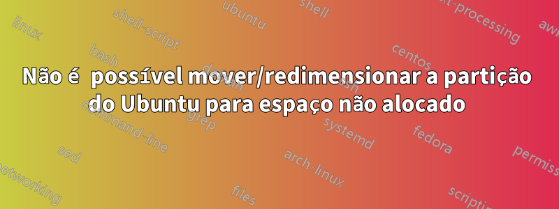 Não é possível mover/redimensionar a partição do Ubuntu para espaço não alocado