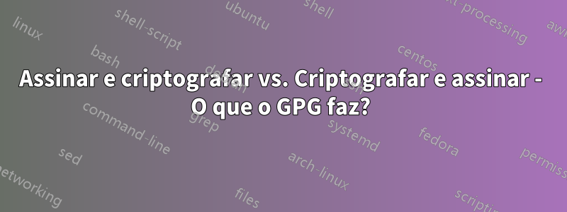 Assinar e criptografar vs. Criptografar e assinar - O que o GPG faz?