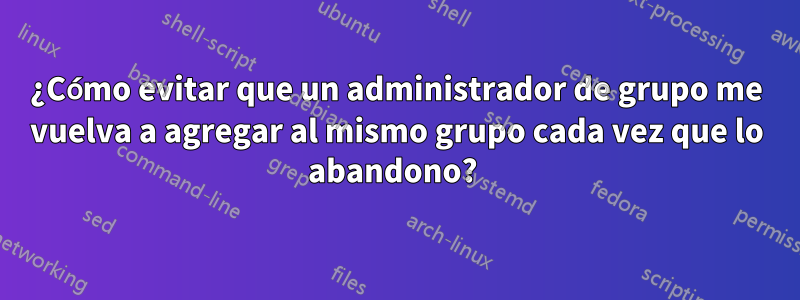 ¿Cómo evitar que un administrador de grupo me vuelva a agregar al mismo grupo cada vez que lo abandono? 