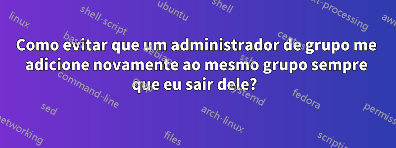 Como evitar que um administrador de grupo me adicione novamente ao mesmo grupo sempre que eu sair dele? 