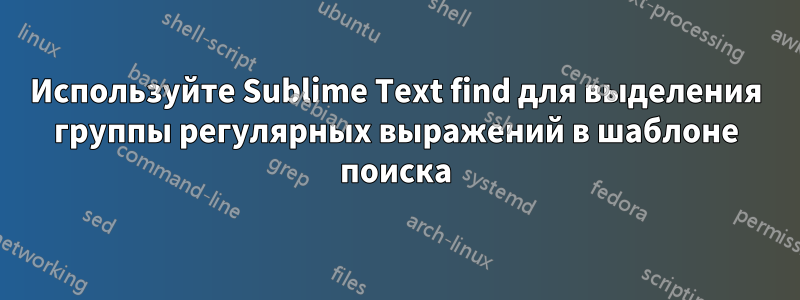 Используйте Sublime Text find для выделения группы регулярных выражений в шаблоне поиска