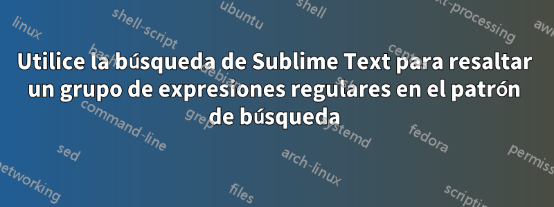 Utilice la búsqueda de Sublime Text para resaltar un grupo de expresiones regulares en el patrón de búsqueda