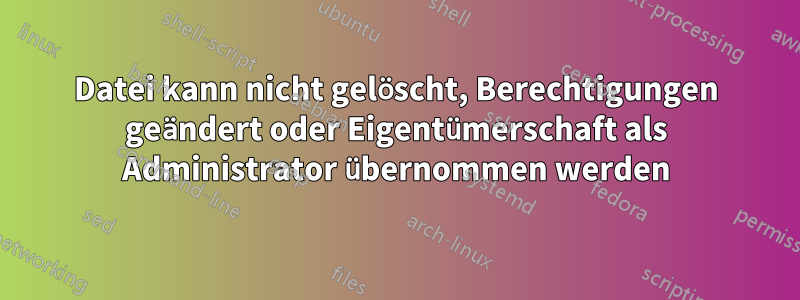 Datei kann nicht gelöscht, Berechtigungen geändert oder Eigentümerschaft als Administrator übernommen werden