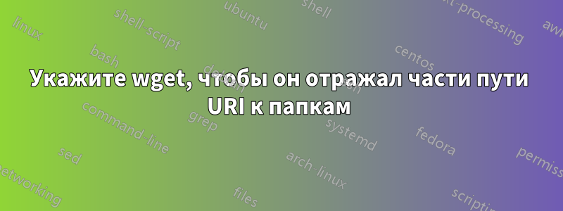 Укажите wget, чтобы он отражал части пути URI к папкам