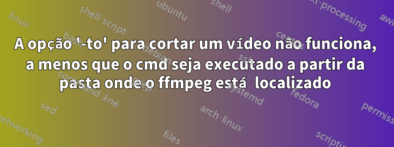 A opção '-to' para cortar um vídeo não funciona, a menos que o cmd seja executado a partir da pasta onde o ffmpeg está localizado