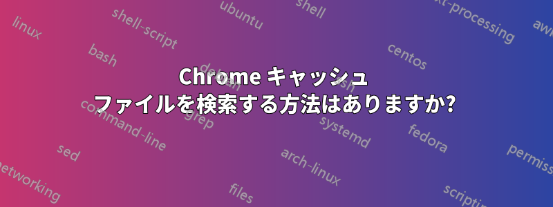 Chrome キャッシュ ファイルを検索する方法はありますか?