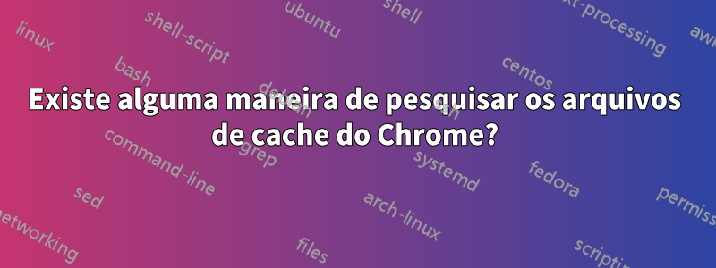 Existe alguma maneira de pesquisar os arquivos de cache do Chrome?