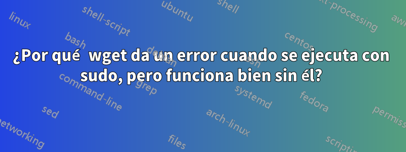 ¿Por qué wget da un error cuando se ejecuta con sudo, pero funciona bien sin él?