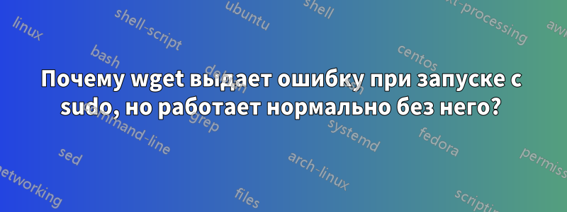 Почему wget выдает ошибку при запуске с sudo, но работает нормально без него?