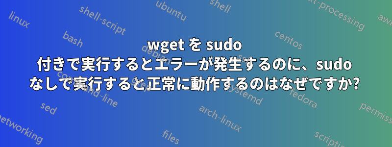 wget を sudo 付きで実行するとエラーが発生するのに、sudo なしで実行すると正常に動作するのはなぜですか?