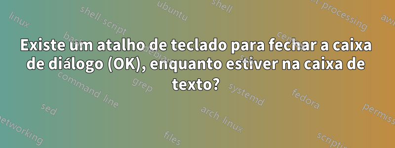 Existe um atalho de teclado para fechar a caixa de diálogo (OK), enquanto estiver na caixa de texto?