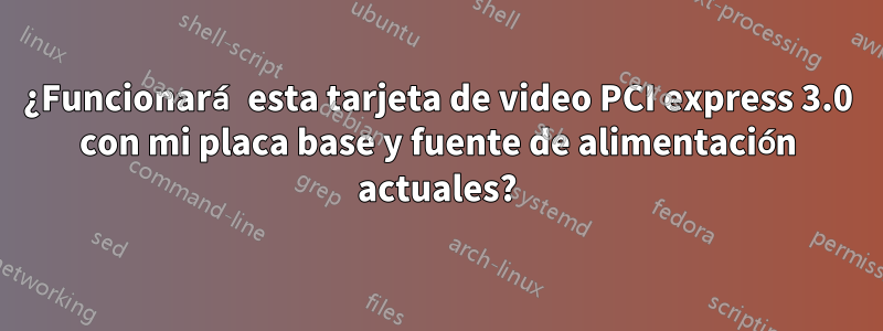 ¿Funcionará esta tarjeta de video PCI express 3.0 con mi placa base y fuente de alimentación actuales?