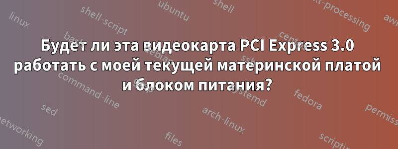 Будет ли эта видеокарта PCI Express 3.0 работать с моей текущей материнской платой и блоком питания?