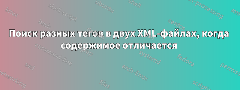 Поиск разных тегов в двух XML-файлах, когда содержимое отличается