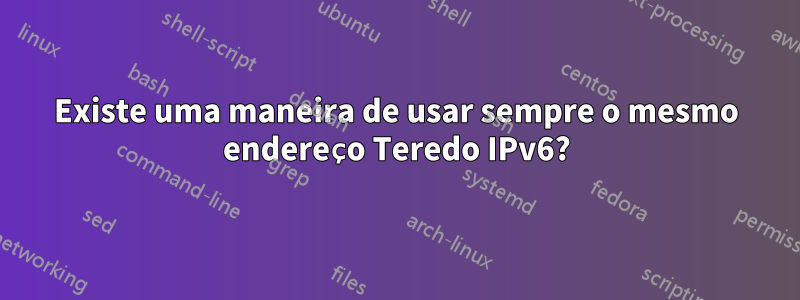 Existe uma maneira de usar sempre o mesmo endereço Teredo IPv6?