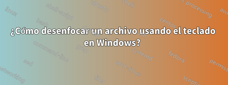 ¿Cómo desenfocar un archivo usando el teclado en Windows? 