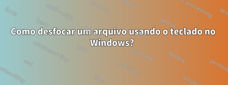 Como desfocar um arquivo usando o teclado no Windows? 