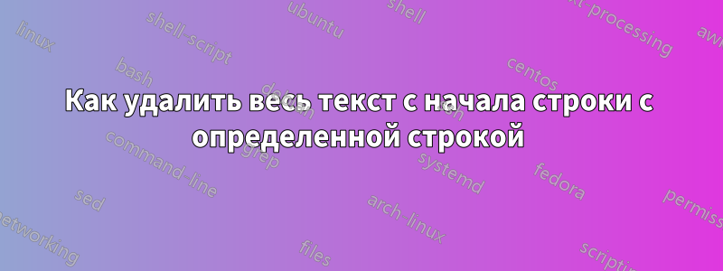 Как удалить весь текст с начала строки с определенной строкой