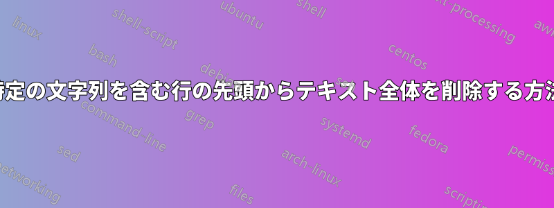特定の文字列を含む行の先頭からテキスト全体を削除する方法