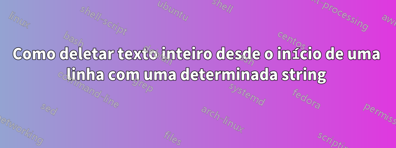 Como deletar texto inteiro desde o início de uma linha com uma determinada string