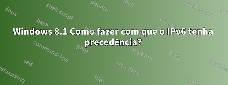 Windows 8.1 Como fazer com que o IPv6 tenha precedência?