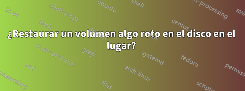 ¿Restaurar un volumen algo roto en el disco en el lugar?