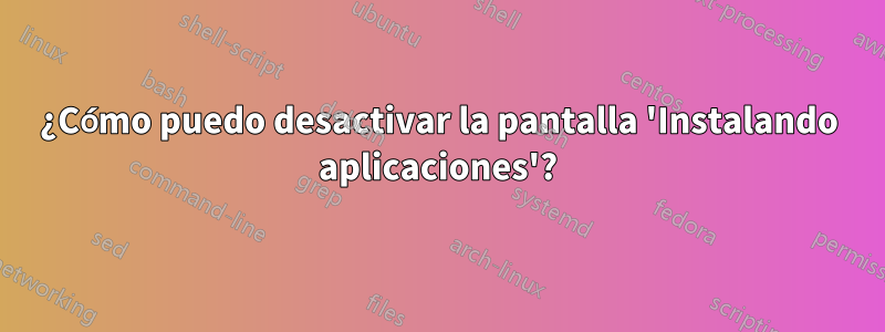 ¿Cómo puedo desactivar la pantalla 'Instalando aplicaciones'?