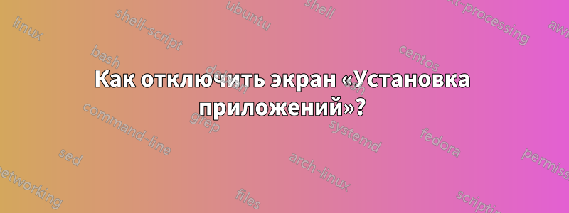 Как отключить экран «Установка приложений»?