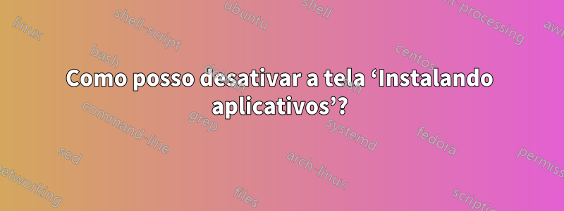 Como posso desativar a tela ‘Instalando aplicativos’?