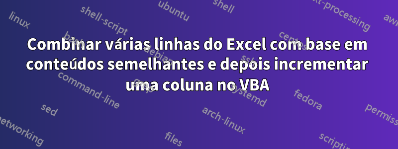 Combinar várias linhas do Excel com base em conteúdos semelhantes e depois incrementar uma coluna no VBA