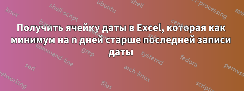 Получить ячейку даты в Excel, которая как минимум на n дней старше последней записи даты