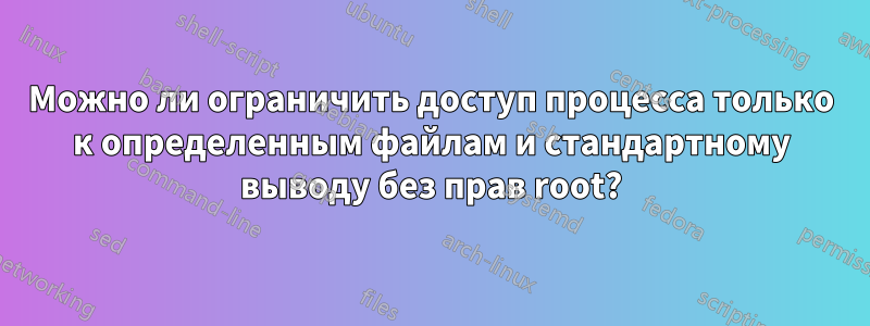 Можно ли ограничить доступ процесса только к определенным файлам и стандартному выводу без прав root?