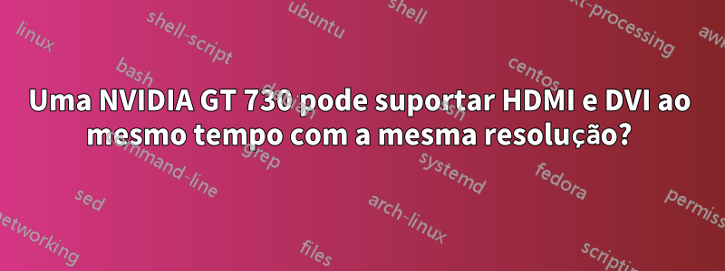 Uma NVIDIA GT 730 pode suportar HDMI e DVI ao mesmo tempo com a mesma resolução?