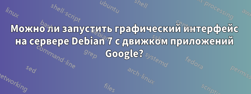 Можно ли запустить графический интерфейс на сервере Debian 7 с движком приложений Google?