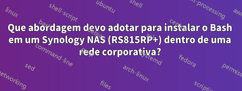 Que abordagem devo adotar para instalar o Bash em um Synology NAS (RS815RP+) dentro de uma rede corporativa?