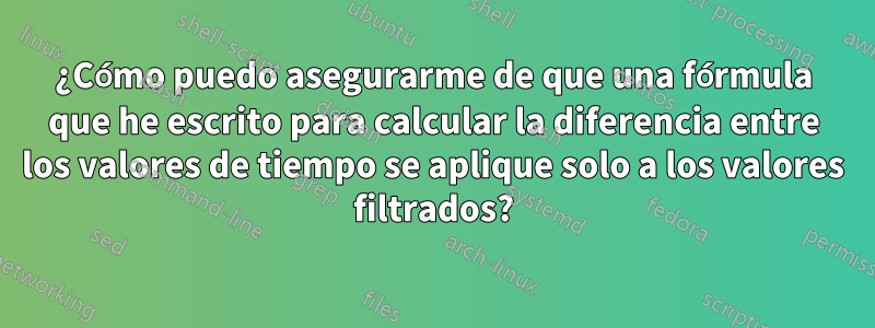 ¿Cómo puedo asegurarme de que una fórmula que he escrito para calcular la diferencia entre los valores de tiempo se aplique solo a los valores filtrados?