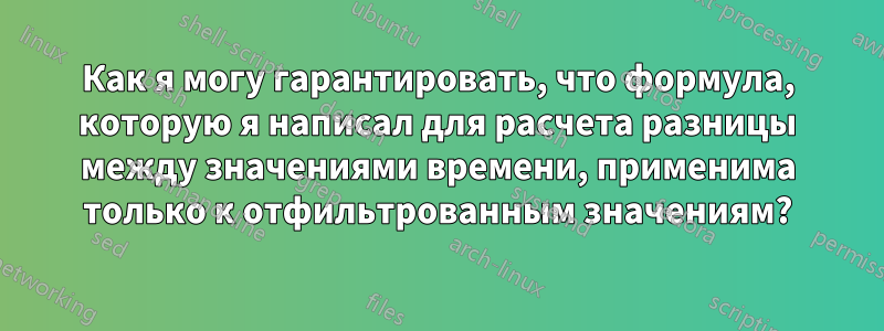 Как я могу гарантировать, что формула, которую я написал для расчета разницы между значениями времени, применима только к отфильтрованным значениям?