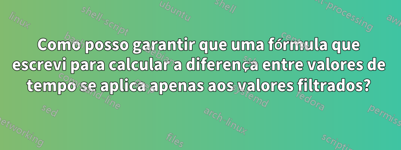 Como posso garantir que uma fórmula que escrevi para calcular a diferença entre valores de tempo se aplica apenas aos valores filtrados?