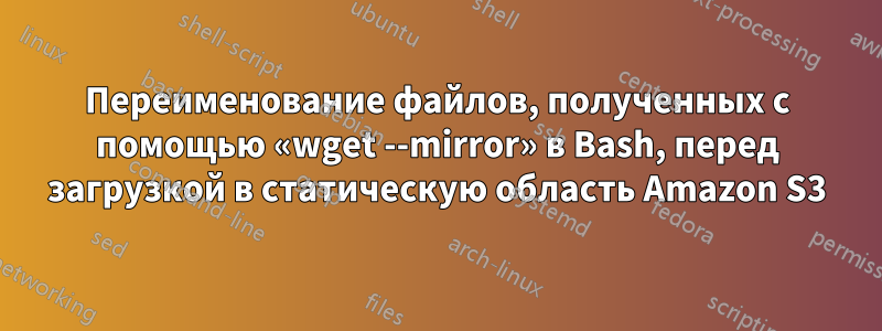 Переименование файлов, полученных с помощью «wget --mirror» в Bash, перед загрузкой в ​​статическую область Amazon S3