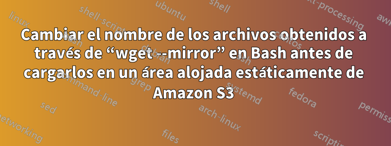 Cambiar el nombre de los archivos obtenidos a través de “wget --mirror” en Bash antes de cargarlos en un área alojada estáticamente de Amazon S3