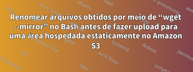 Renomear arquivos obtidos por meio de “wget --mirror” no Bash antes de fazer upload para uma área hospedada estaticamente no Amazon S3